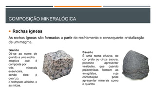 COMPOSIÇÃO MINERALÓGICA
 Rochas ígneas
As rochas ígneas são formadas a partir do resfriamento e consequente cristalização
de um magma.
Basalto
É uma rocha efusiva, de
cor preta ou cinza escura,
podendo apresentar
vesículas, que quando
preenchidas formam as
amígdalas, cuja
constituição pode
apresentar minerais como
o quartzo
Granito
Dá-se ao nome de
granito a uma rocha
eruptiva que é
composta por
três minerais
essenciais,
sendo eles: o
quartzo,
o feldspato alcalino e
as micas.
 
