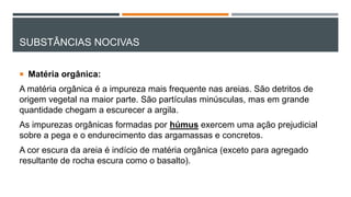 SUBSTÂNCIAS NOCIVAS
 Matéria orgânica:
A matéria orgânica é a impureza mais frequente nas areias. São detritos de
origem vegetal na maior parte. São partículas minúsculas, mas em grande
quantidade chegam a escurecer a argila.
As impurezas orgânicas formadas por húmus exercem uma ação prejudicial
sobre a pega e o endurecimento das argamassas e concretos.
A cor escura da areia é indício de matéria orgânica (exceto para agregado
resultante de rocha escura como o basalto).
 