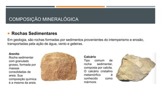 COMPOSIÇÃO MINERALÓGICA
 Rochas Sedimentares
Em geologia, são rochas formadas por sedimentos provenientes do intemperismo e erosão,
transportadas pela ação de água, vento e geleiras.
Arenito
Rocha sedimentar
com granulado
grosso, formada por
massas
consolidadas de
areia. Sua
composição química
é a mesma da areia.
Calcário
Tipo comum de
rocha sedimentar,
composta por calcita.
O calcário cristalino
metamórfico é
conhecido como
mármore.
 