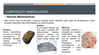 COMPOSIÇÃO MINERALÓGICA
 Rochas Metamórficas
São rochas cuja composição e textura originais foram alteradas pela ação da temperatura e pela
pressão existentes nas profundidades da crosta terrestre.
Gnaisse
Rocha metamórfica
na qual os minerais
separaram-se em
camadas paralelas,
criando uma
estrutura laminar ou
de bandas.
Ardósia
É uma argila alterada sob
forte calor e pressão. Em
determinadas regiões,
usam-se placas de
ardósia para cobrir as
casas. Essas placas são
leves e impermeáveis.
Mármore
Variedade cristalina e
compacta de calcário
metamórfico, que
pode ser polida até
que se obtenha um
grande brilho.
Empregada
principalmente em
construção e como
material para
esculturas.
 