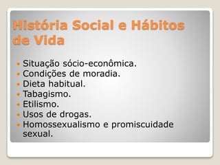 História Social e Hábitos
de Vida
 Situação sócio-econômica.
 Condições de moradia.
 Dieta habitual.
 Tabagismo.
 Etilismo.
 Usos de drogas.
 Homossexualismo e promiscuidade
sexual.
 