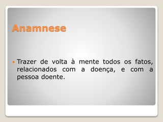 Anamnese
 Trazer de volta à mente todos os fatos,
relacionados com a doença, e com a
pessoa doente.
 
