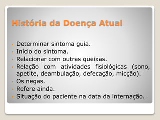 História da Doença Atual
• Determinar sintoma guia.
• Início do sintoma.
• Relacionar com outras queixas.
• Relação com atividades fisiológicas (sono,
apetite, deambulação, defecação, micção).
• Os negas.
• Refere ainda.
• Situação do paciente na data da internação.
 