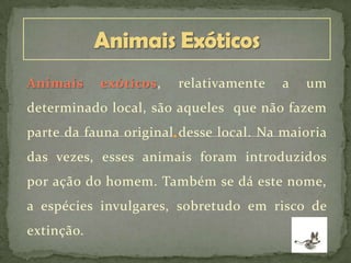 Animais exóticos, relativamente a um
determinado local, são aqueles que não fazem
parte da fauna original desse local. Na maioria
das vezes, esses animais foram introduzidos
por ação do homem. Também se dá este nome,
a espécies invulgares, sobretudo em risco de
extinção.
 