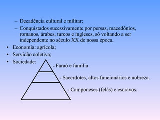 Decadência cultural e militar; Conquistados sucessivamente por persas, macedônios, romanos, árabes, turcos e ingleses, só voltando a ser independente no século XX de nossa época.  Economia: agrícola; Servidão coletiva; Sociedade: -  Faraó e família - Sacerdotes, altos funcionários e nobreza. - Camponeses (felás) e escravos. 