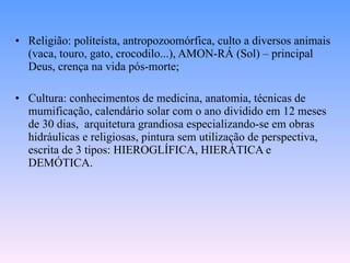 Religião: políteísta, antropozoomórfica, culto a diversos animais (vaca, touro, gato, crocodilo...), AMON-RÁ (Sol) – principal Deus, crença na vida pós-morte; Cultura: conhecimentos de medicina, anatomia, técnicas de mumificação, calendário solar com o ano dividido em 12 meses de 30 dias,  arquitetura grandiosa especializando-se em obras hidráulicas e religiosas, pintura sem utilização de perspectiva, escrita de 3 tipos: HIEROGLÍFICA, HIERÁTICA e DEMÓTICA. 