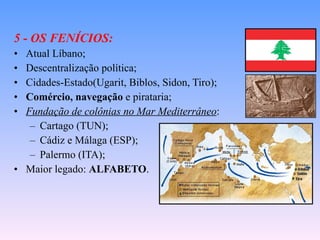 5 - OS FENÍCIOS: Atual Líbano; Descentralização política; Cidades-Estado(Ugarit, Biblos, Sidon, Tiro); Comércio, navegação  e pirataria; Fundação de colônias no Mar Mediterrâneo : Cartago (TUN); Cádiz e Málaga (ESP); Palermo (ITA); Maior legado:  ALFABETO . 