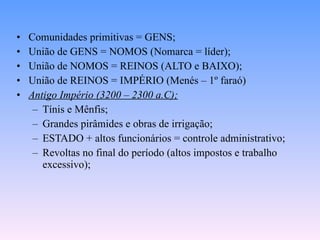 Comunidades primitivas = GENS; União de GENS = NOMOS (Nomarca = líder); União de NOMOS = REINOS (ALTO e BAIXO); União de REINOS = IMPÉRIO (Menés – 1º faraó) Antigo Império (3200 – 2300 a.C); Tínis e Mênfis; Grandes pirâmides e obras de irrigação; ESTADO + altos funcionários = controle administrativo; Revoltas no final do período (altos impostos e trabalho excessivo); 