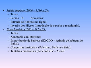 Médio Império (2000 – 1580 a.C); Tebas; Faraós X  Nomarcas; Entrada de Hebreus no Egito; Invasão dos Hicsos (introdução de cavalos e metalurgia). Novo Império (1580 – 517 a.C); Tebas; Xenofobia e militarismo; Escravização de hebreus (ÊXODO – retirada de hebreus do Egito); Conquistas territoriais (Palestina, Fenícia e Síria); Tentativa monoteísta (Amenófis IV – Aton); 