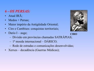 6 - OS PERSAS: Atual IRÃ; Medos + Persas; Maior império da Antigüidade Oriental; Ciro e Cambises: conquistas territoriais; Dario I – auge; Divisão em províncias chamadas SATRÁPIAS; 1ª moeda internacional – DÁRICO; Rede de estradas e comunicações desenvolvidas; Xerxes – decadência (Guerras Médicas); CIRO 