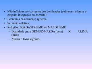 Não influíam nos costumes dos dominados (cobravam tributos e exigiam integração no exército); Economia basicamente agrícola; Servidão coletiva; Religião: ZOROASTRISMO ou MASDEÍSMO Dualidade entre ORMUZ-MAZDA (bem) X ARIMÃ (mal); Avesta = livro sagrado. 
