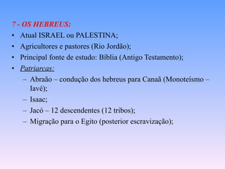 7 - OS HEBREUS: Atual ISRAEL ou PALESTINA; Agricultores e pastores (Rio Jordão); Principal fonte de estudo: Bíblia (Antigo Testamento); Patriarcas: Abraão – condução dos hebreus para Canaã (Monoteísmo – Iavé); Isaac; Jacó – 12 descendentes (12 tribos); Migração para o Egito (posterior escravização); 