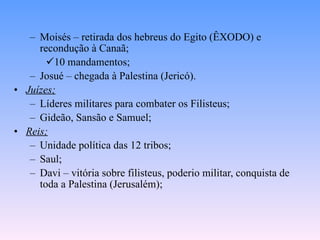 Moisés – retirada dos hebreus do Egito (ÊXODO) e recondução à Canaã; 10 mandamentos; Josué – chegada à Palestina (Jericó). Juízes; Líderes militares para combater os Filisteus; Gideão, Sansão e Samuel; Reis; Unidade política das 12 tribos; Saul; Davi – vitória sobre filisteus, poderio militar, conquista de toda a Palestina (Jerusalém); 