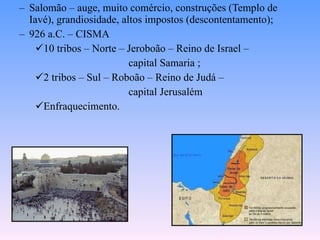 Salomão – auge, muito comércio, construções (Templo de Iavé), grandiosidade, altos impostos (descontentamento);  926 a.C. – CISMA 10 tribos – Norte – Jeroboão – Reino de Israel –  capital Samaria ; 2 tribos – Sul – Roboão – Reino de Judá – capital Jerusalém  Enfraquecimento. 