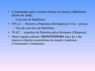 Conquistados pelos Assírios (Reino de Israel) e Babilônios (Reino de Judá); Cativeiro da Babilônia; 539 a.C. – Retorno à Palestina (libertados por Ciro – persa); Fim do cativeiro da Babilônia; 70 d.C. – expulsos da Palestina pelos Romanos (Diáspora); Maior legado cultural:  MONOTEÍSMO , base de 3 das maiores religiões monoteístas do mundo: Judaísmo, Cristianismo e Islamismo. 