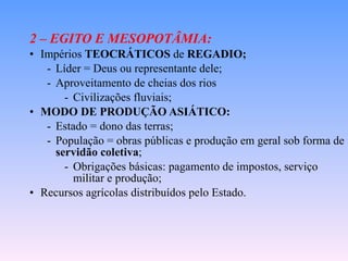 2 – EGITO E MESOPOTÂMIA: Impérios  TEOCRÁTICOS  de  REGADIO; Líder = Deus ou representante dele; Aproveitamento de cheias dos rios  Civilizações fluviais; MODO DE PRODUÇÃO ASIÁTICO: Estado = dono das terras; População = obras públicas e produção em geral sob forma de  servidão coletiva ; Obrigações básicas: pagamento de impostos, serviço militar e produção; Recursos agrícolas distribuídos pelo Estado. 