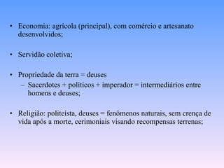 Economia: agrícola (principal), com comércio e artesanato desenvolvidos; Servidão coletiva; Propriedade da terra = deuses Sacerdotes + políticos + imperador = intermediários entre homens e deuses; Religião: politeísta, deuses = fenômenos naturais, sem crença de vida após a morte, cerimoniais visando recompensas terrenas; 