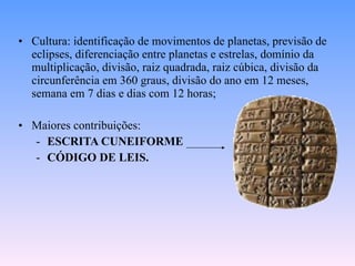 Cultura: identificação de movimentos de planetas, previsão de eclipses, diferenciação entre planetas e estrelas, domínio da multiplicação, divisão, raiz quadrada, raiz cúbica, divisão da circunferência em 360 graus, divisão do ano em 12 meses, semana em 7 dias e dias com 12 horas; Maiores contribuições:  ESCRITA CUNEIFORME CÓDIGO DE LEIS. 