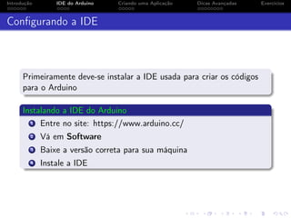 Introdução IDE do Arduino Criando uma Aplicação Dicas Avançadas Exercícios
Conﬁgurando a IDE
Primeiramente deve-se instalar a IDE usada para criar os códigos
para o Arduino
Instalando a IDE do Arduino
1 Entre no site: https://www.arduino.cc/
2 Vá em Software
3 Baixe a versão correta para sua máquina
4 Instale a IDE
 
