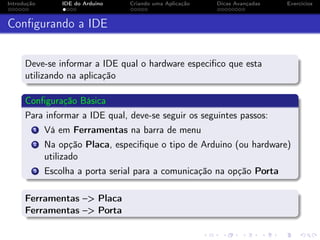 Introdução IDE do Arduino Criando uma Aplicação Dicas Avançadas Exercícios
Conﬁgurando a IDE
Deve-se informar a IDE qual o hardware especiﬁco que esta
utilizando na aplicação
Conﬁguração Básica
Para informar a IDE qual, deve-se seguir os seguintes passos:
1 Vá em Ferramentas na barra de menu
2 Na opção Placa, especiﬁque o tipo de Arduino (ou hardware)
utilizado
3 Escolha a porta serial para a comunicação na opção Porta
Ferramentas –> Placa
Ferramentas –> Porta
 