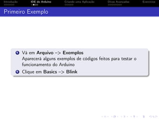 Introdução IDE do Arduino Criando uma Aplicação Dicas Avançadas Exercícios
Primeiro Exemplo
1 Vá em Arquivo –> Exemplos
Aparecerá alguns exemplos de códigos feitos para testar o
funcionamento do Arduino
2 Clique em Basics –> Blink
 
