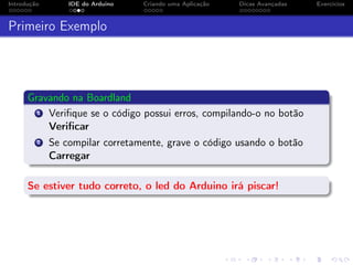 Introdução IDE do Arduino Criando uma Aplicação Dicas Avançadas Exercícios
Primeiro Exemplo
Gravando na Boardland
1 Veriﬁque se o código possui erros, compilando-o no botão
Veriﬁcar
2 Se compilar corretamente, grave o código usando o botão
Carregar
Se estiver tudo correto, o led do Arduino irá piscar!
 