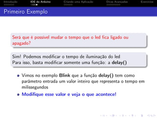 Introdução IDE do Arduino Criando uma Aplicação Dicas Avançadas Exercícios
Primeiro Exemplo
Será que é possível mudar o tempo que o led ﬁca ligado ou
apagado?
Sim! Podemos modiﬁcar o tempo de iluminação do led
Para isso, basta modiﬁcar somente uma função: a delay()
Vimos no exemplo Blink que a função delay() tem como
parâmetro entrada um valor inteiro que representa o tempo em
milissegundos
Modiﬁque esse valor e veja o que acontece!
 