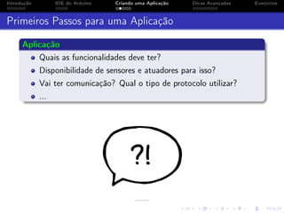 Introdução IDE do Arduino Criando uma Aplicação Dicas Avançadas Exercícios
Primeiros Passos para uma Aplicação
Aplicação
Quais as funcionalidades deve ter?
Disponibilidade de sensores e atuadores para isso?
Vai ter comunicação? Qual o tipo de protocolo utilizar?
...
 