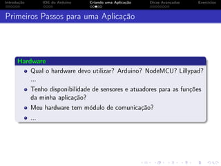 Introdução IDE do Arduino Criando uma Aplicação Dicas Avançadas Exercícios
Primeiros Passos para uma Aplicação
Hardware
Qual o hardware devo utilizar? Arduino? NodeMCU? Lillypad?
...
Tenho disponibilidade de sensores e atuadores para as funções
da minha aplicação?
Meu hardware tem módulo de comunicação?
...
 