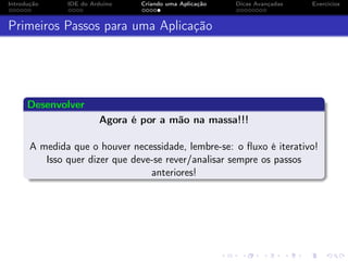 Introdução IDE do Arduino Criando uma Aplicação Dicas Avançadas Exercícios
Primeiros Passos para uma Aplicação
Desenvolver
Agora é por a mão na massa!!!
A medida que o houver necessidade, lembre-se: o ﬂuxo é iterativo!
Isso quer dizer que deve-se rever/analisar sempre os passos
anteriores!
 
