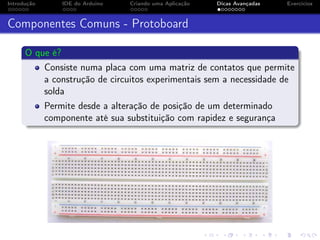 Introdução IDE do Arduino Criando uma Aplicação Dicas Avançadas Exercícios
Componentes Comuns - Protoboard
O que é?
Consiste numa placa com uma matriz de contatos que permite
a construção de circuitos experimentais sem a necessidade de
solda
Permite desde a alteração de posição de um determinado
componente até sua substituição com rapidez e segurança
 