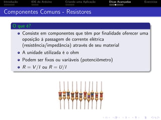 Introdução IDE do Arduino Criando uma Aplicação Dicas Avançadas Exercícios
Componentes Comuns - Resistores
O que é?
Consiste em componentes que têm por ﬁnalidade oferecer uma
oposição à passagem de corrente elétrica
(resistência/impedância) através de seu material
A unidade utilizada é o ohm
Podem ser ﬁxos ou variáveis (potenciômetro)
R = V /I ou R = U/I
 