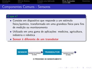 Introdução IDE do Arduino Criando uma Aplicação Dicas Avançadas Exercícios
Componentes Comuns - Sensores
O que é?
Consiste em dispositivo que responde a um estímulo
físico/químico, transformado em uma grandeza física para ﬁns
de medição ou monitoramento
Utilizado em uma gama de aplicações: medicina, agricultura,
indústria e robótica
Sensor é diferente de um transdutor
 