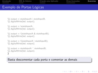 Introdução IDE do Arduino Criando uma Aplicação Dicas Avançadas Exercícios
Exemplo de Portas Lógicas
 output = stateInputA | stateInputB;
 digitalWrite(led, output);
 output = !stateInputA;
 digitalWrite(led, output);
 output = !(stateInputA & stateInputB);
 digitalWrite(led, output);
 output = !(stateInputA | stateInputB);
 digitalWrite(led, output);
 output = stateInputA ^ stateInputB;
 digitalWrite(led, output);
}
Basta descomentar cada porta e comentar as demais
 