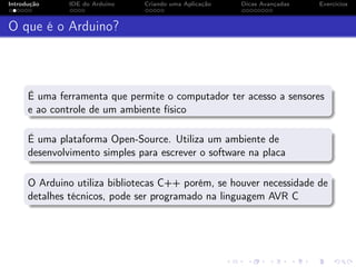 Introdução IDE do Arduino Criando uma Aplicação Dicas Avançadas Exercícios
O que é o Arduino?
É uma ferramenta que permite o computador ter acesso a sensores
e ao controle de um ambiente físico
É uma plataforma Open-Source. Utiliza um ambiente de
desenvolvimento simples para escrever o software na placa
O Arduino utiliza bibliotecas C++ porém, se houver necessidade de
detalhes técnicos, pode ser programado na linguagem AVR C
 