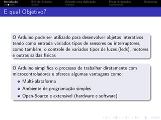 Introdução IDE do Arduino Criando uma Aplicação Dicas Avançadas Exercícios
E qual Objetivo?
O Arduino pode ser utilizado para desenvolver objetos interativos
tendo como entrada variados tipos de sensores ou interruptores,
como também, o controle de variados tipos de luzes (leds), motores
e outras saídas físicas
O Arduino simpliﬁca o processo de trabalhar diretamente com
microcontroladores e oferece algumas vantagens como:
Multi-plataforma
Ambiente de programação simples
Open-Source e extensível (hardware e software)
 