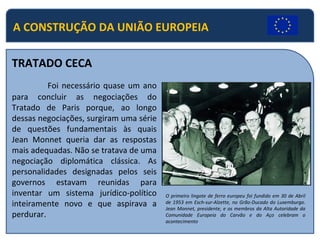 A CONSTRUÇÃO DA UNIÃO EUROPEIA
TRATADO CECA
Foi necessário quase um ano
para concluir as negociações do
Tratado de Paris porque, ao longo
dessas negociações, surgiram uma série
de questões fundamentais às quais
Jean Monnet queria dar as respostas
mais adequadas. Não se tratava de uma
negociação diplomática clássica. As
personalidades designadas pelos seis
governos estavam reunidas para
inventar um sistema jurídico-político
inteiramente novo e que aspirava a
perdurar.
O primeiro lingote de ferro europeu foi fundido em 30 de Abril
de 1953 em Esch-sur-Alzette, no Grão-Ducado do Luxemburgo.
Jean Monnet, presidente, e os membros da Alta Autoridade da
Comunidade Europeia do Carvão e do Aço celebram o
acontecimento
 
