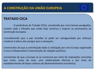 A CONSTRUÇÃO DA UNIÃO EUROPEIA
TRATADO CECA
O preâmbulo do Tratado CECA, constituído por cinco breves parágrafos,
contém toda a filosofia que ainda hoje continua a inspirar os promotores da
construção europeia:
«considerando que a paz mundial só pode ser salvaguardada por esforços
criadores à altura dos perigos que a ameaçam;
convencidos de que a contribuição dada à civilização por uma Europa organizada
e viva é indispensável à manutenção de relações pacíficas;
conscientes de que a Europa só se construirá por meio de realizações concretas
que criem, antes de mais, uma solidariedade efectiva e por meio do
estabelecimento de bases comuns de desenvolvimento económico;
 