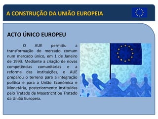 A CONSTRUÇÃO DA UNIÃO EUROPEIA
ACTO ÚNICO EUROPEU
O AUE permitiu a
transformação do mercado comum
num mercado único, em 1 de Janeiro
de 1993. Mediante a criação de novas
competências comunitárias e a
reforma das instituições, o AUE
preparou o terreno para a integração
política e para a União Económica e
Monetária, posteriormente instituídas
pelo Tratado de Maastricht ou Tratado
da União Europeia.
 