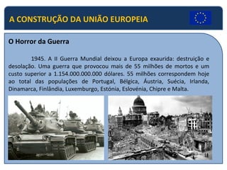 A CONSTRUÇÃO DA UNIÃO EUROPEIA
O Horror da Guerra
1945. A II Guerra Mundial deixou a Europa exaurida: destruição e
desolação. Uma guerra que provocou mais de 55 milhões de mortos e um
custo superior a 1.154.000.000.000 dólares. 55 milhões correspondem hoje
ao total das populações de Portugal, Bélgica, Áustria, Suécia, Irlanda,
Dinamarca, Finlândia, Luxemburgo, Estónia, Eslovénia, Chipre e Malta.
 