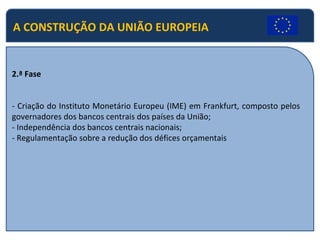 A CONSTRUÇÃO DA UNIÃO EUROPEIA
2.ª Fase
- Criação do Instituto Monetário Europeu (IME) em Frankfurt, composto pelos
governadores dos bancos centrais dos países da União;
- Independência dos bancos centrais nacionais;
- Regulamentação sobre a redução dos défices orçamentais
 