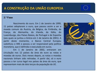 A CONSTRUÇÃO DA UNIÃO EUROPEIA
3.ª Fase
Nascimento do euro. Em 1 de Janeiro de 1999,
11 países adoptaram o euro, que passou assim a ser a
moeda comum da Áustria, da Bélgica, da Finlândia, da
França, da Alemanha, da Irlanda, da Itália, do
Luxemburgo, dos Países Baixos, de Portugal e de Espanha
(aos quais se juntou a Grécia em 1 de Janeiro de 2001). A
partir deste momento, o Banco Central Europeu
substituiu o IME e passou a ser responsável pela política
monetária, que é definida e executada em euros.
Em 1 de Janeiro de 2002, entraram em
circulação nos 12 países da área do euro as notas e
moedas de euros. Dois meses depois, as notas e moedas
nacionais tinham sido retiradas. A partir daí, só o euro
passou a ter curso legal nos países da área do euro, que
representam mais de dois terços da população da UE.
 