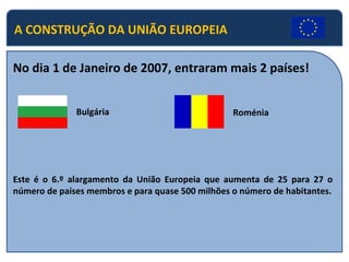A CONSTRUÇÃO DA UNIÃO EUROPEIA
No dia 1 de Janeiro de 2007, entraram mais 2 países!
Bulgária Roménia
Este é o 6.º alargamento da União Europeia que aumenta de 25 para 27 o
número de países membros e para quase 500 milhões o número de habitantes.
 