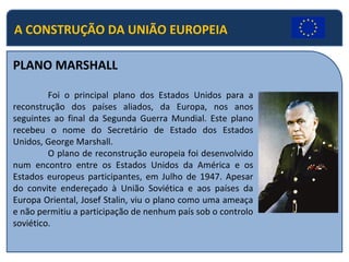 A CONSTRUÇÃO DA UNIÃO EUROPEIA
PLANO MARSHALL
Foi o principal plano dos Estados Unidos para a
reconstrução dos países aliados, da Europa, nos anos
seguintes ao final da Segunda Guerra Mundial. Este plano
recebeu o nome do Secretário de Estado dos Estados
Unidos, George Marshall.
O plano de reconstrução europeia foi desenvolvido
num encontro entre os Estados Unidos da América e os
Estados europeus participantes, em Julho de 1947. Apesar
do convite endereçado à União Soviética e aos países da
Europa Oriental, Josef Stalin, viu o plano como uma ameaça
e não permitiu a participação de nenhum país sob o controlo
soviético.
 
