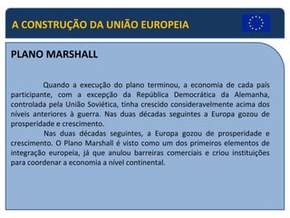 A CONSTRUÇÃO DA UNIÃO EUROPEIA
PLANO MARSHALL
Quando a execução do plano terminou, a economia de cada país
participante, com a excepção da República Democrática da Alemanha,
controlada pela União Soviética, tinha crescido consideravelmente acima dos
níveis anteriores à guerra. Nas duas décadas seguintes a Europa gozou de
prosperidade e crescimento.
Nas duas décadas seguintes, a Europa gozou de prosperidade e
crescimento. O Plano Marshall é visto como um dos primeiros elementos de
integração europeia, já que anulou barreiras comerciais e criou instituições
para coordenar a economia a nível continental.
 