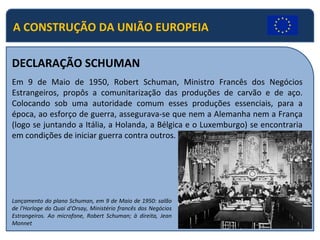 A CONSTRUÇÃO DA UNIÃO EUROPEIA
DECLARAÇÃO SCHUMAN
Em 9 de Maio de 1950, Robert Schuman, Ministro Francês dos Negócios
Estrangeiros, propôs a comunitarização das produções de carvão e de aço.
Colocando sob uma autoridade comum esses produções essenciais, para a
época, ao esforço de guerra, assegurava-se que nem a Alemanha nem a França
(logo se juntando a Itália, a Holanda, a Bélgica e o Luxemburgo) se encontraria
em condições de iniciar guerra contra outros.
Lançamento do plano Schuman, em 9 de Maio de 1950: salão
de l'Horloge do Quai d'Orsay, Ministério francês dos Negócios
Estrangeiros. Ao microfone, Robert Schuman; à direita, Jean
Monnet
 