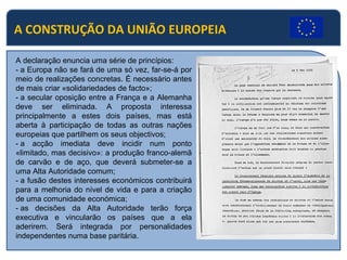 A CONSTRUÇÃO DA UNIÃO EUROPEIA
A declaração enuncia uma série de princípios:
- a Europa não se fará de uma só vez, far-se-á por
meio de realizações concretas. É necessário antes
de mais criar «solidariedades de facto»;
- a secular oposição entre a França e a Alemanha
deve ser eliminada. A proposta interessa
principalmente a estes dois países, mas está
aberta à participação de todas as outras nações
europeias que partilhem os seus objectivos;
- a acção imediata deve incidir num ponto
«limitado, mas decisivo»: a produção franco-alemã
de carvão e de aço, que deverá submeter-se a
uma Alta Autoridade comum;
- a fusão destes interesses económicos contribuirá
para a melhoria do nível de vida e para a criação
de uma comunidade económica;
- as decisões da Alta Autoridade terão força
executiva e vincularão os países que a ela
aderirem. Será integrada por personalidades
independentes numa base paritária.
 