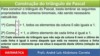 Construção do triângulo de PascalPara construir o triângulo do Pascal, basta lembrar as seguintes propriedades dos números binomiais, não sendo necessário calculá-los:1ª) Como     = 1, todos os elementos da coluna 0 são iguais a 1.2ª) Como      = 1, o último elemento de cada linha é igual a 1.3ª) Cada elemento do triângulo que não seja da coluna 0 nem o último de cada linha é igual à soma daquele que está na mesma coluna e linha anterior com o elemento que se situa à esquerda deste último (relação de Stifel).