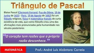 Triângulo de PascalBlaise Pascal (Clermont-Ferrand, Puy-de-Dôme, 19 de Junho de 1623 - Paris, 19 de Agosto de 1662) foi um filósofo religioso, físico e matemáticofrancês de curta existência de vida, que como filósofo criou uma das afirmações mais pronunciadas pela humanidade nos séculos posterioresO coração tem razões que a própria razão desconhece.