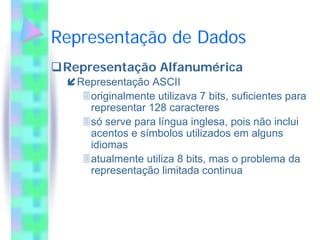 Representação de Dados
 Representação Alfanumérica
   Representação ASCII
     originalmente utilizava 7 bits, suficientes para
     representar 128 caracteres
     só serve para língua inglesa, pois não inclui
     acentos e símbolos utilizados em alguns
     idiomas
     atualmente utiliza 8 bits, mas o problema da
     representação limitada continua
 